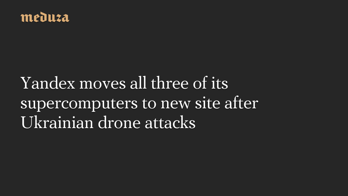 Yandex moves all three of its supercomputers to new site after Ukrainian drone attacks