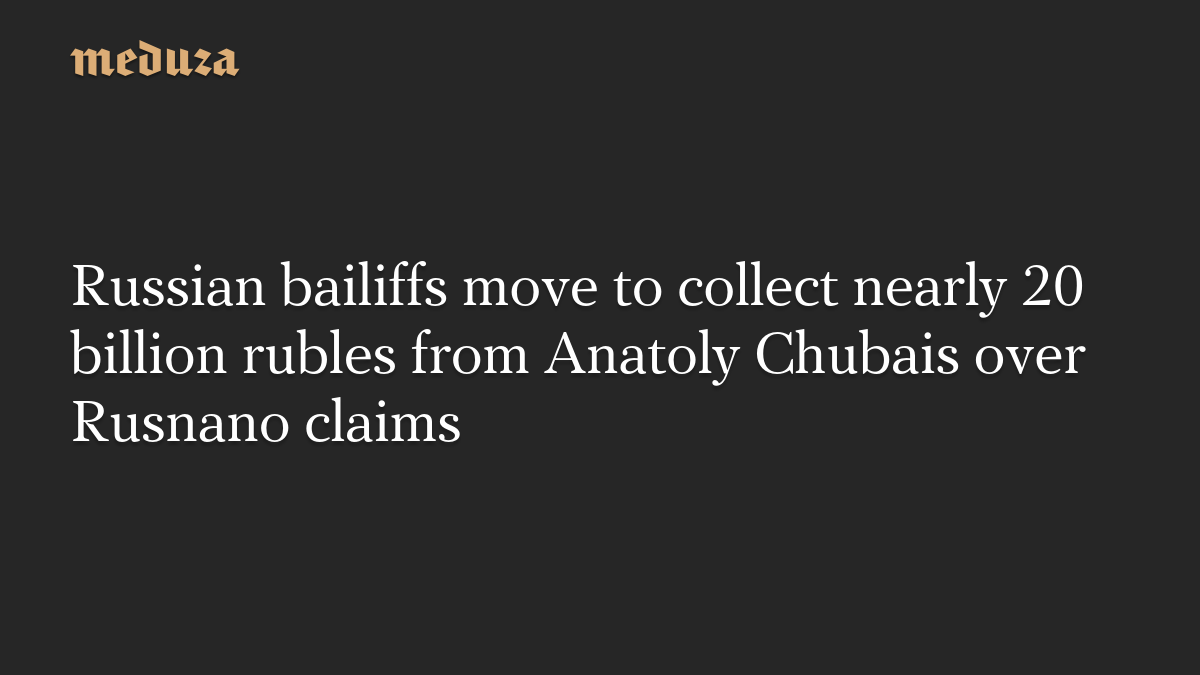 Russian bailiffs move to collect nearly 20 billion rubles from Anatoly Chubais over Rusnano claims