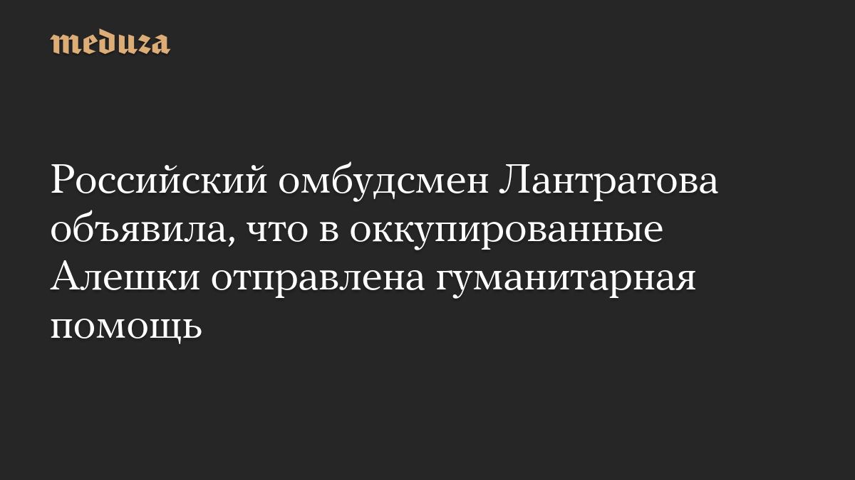 Российский омбудсмен Лантратова объявила, что в оккупированные Алешки отправлена гуманитарная помощь