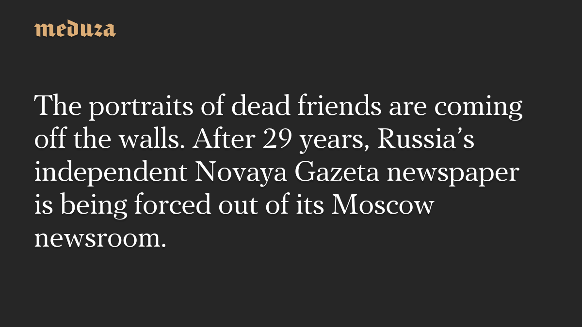 The portraits of dead friends are coming off the walls. After 29 years, Russia’s independent Novaya Gazeta newspaper is being forced out of its Moscow newsroom.