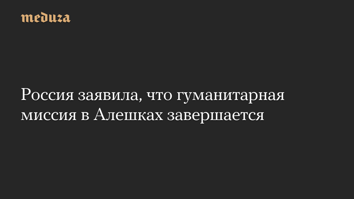 Россия заявила, что гуманитарная миссия в Алешках завершается